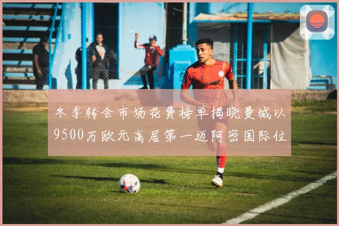 冬季转会市场花费榜单揭晓曼城以9500万欧元高居第一迈阿密国际位列第十一