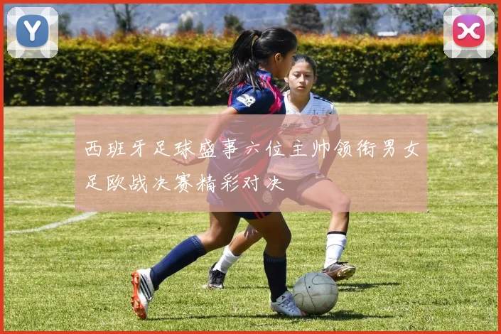 西班牙足球盛事六位主帅领衔男女足欧战决赛精彩对决