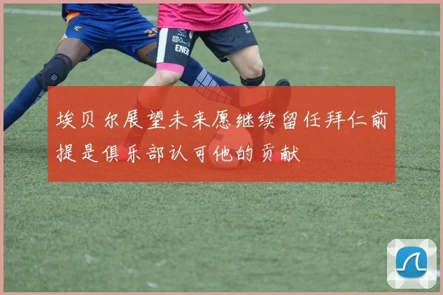 埃贝尔展望未来愿继续留任拜仁前提是俱乐部认可他的贡献
