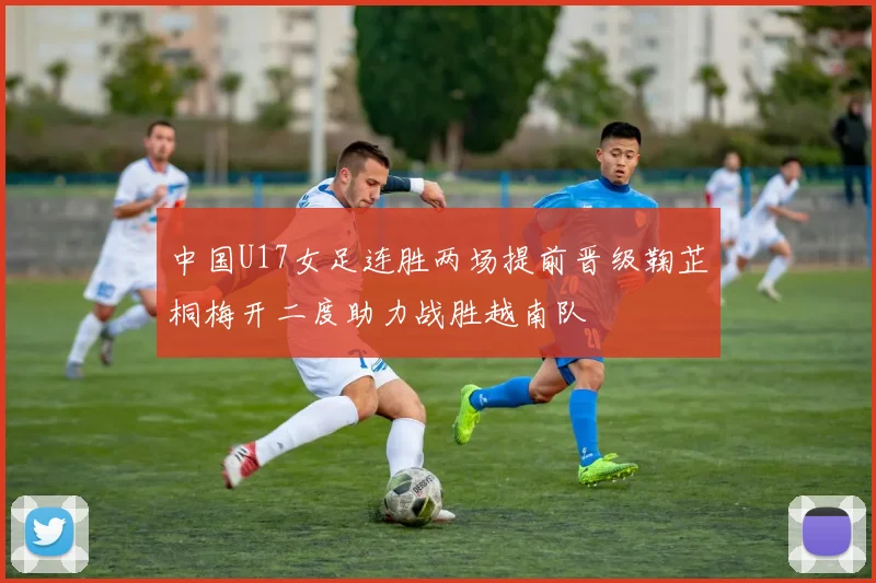 中国U17女足连胜两场提前晋级鞠芷桐梅开二度助力战胜越南队