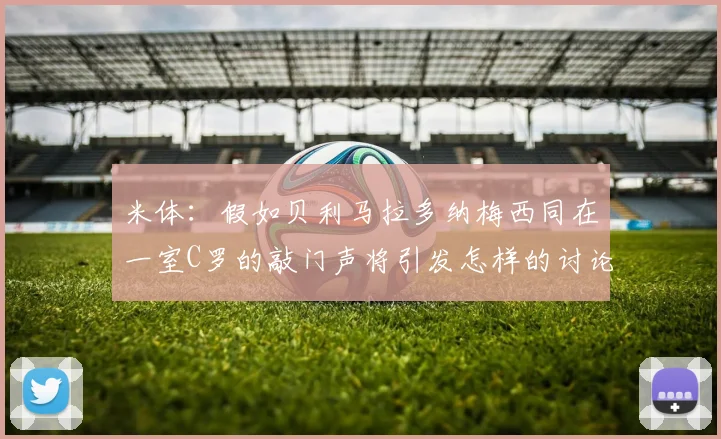米体：假如贝利马拉多纳梅西同在一室C罗的敲门声将引发怎样的讨论