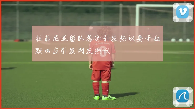 拉菲尼亚留队悬念引发热议妻子幽默回应引发网友热议