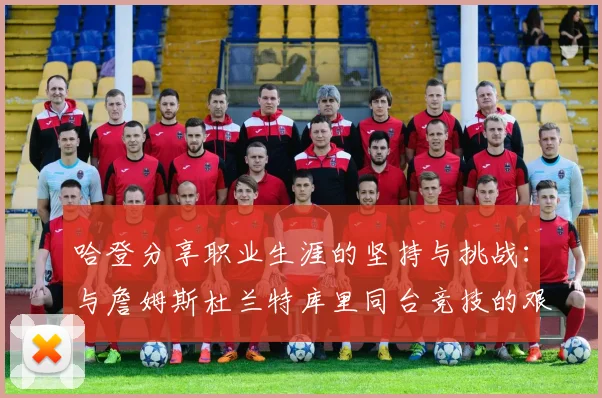 哈登分享职业生涯的坚持与挑战：与詹姆斯杜兰特库里同台竞技的艰辛