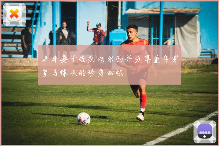 库库妻子告别切尔西并分享童年穿皇马球衣的珍贵回忆