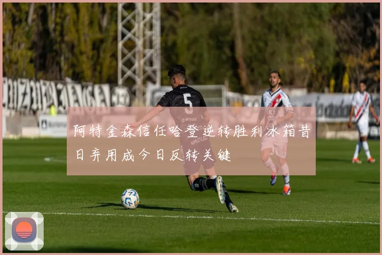 阿特金森信任哈登逆转胜利冰箱昔日弃用成今日反转关键