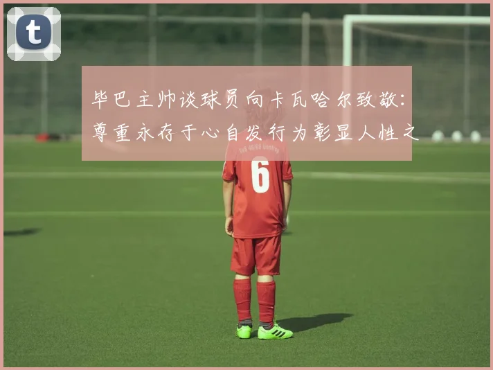 毕巴主帅谈球员向卡瓦哈尔致敬：尊重永存于心自发行为彰显人性之美
