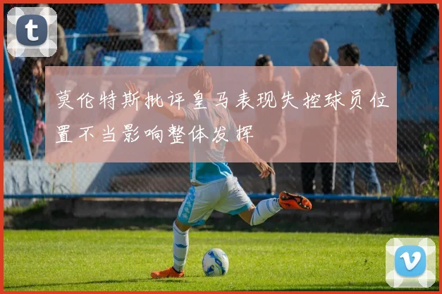 莫伦特斯批评皇马表现失控球员位置不当影响整体发挥