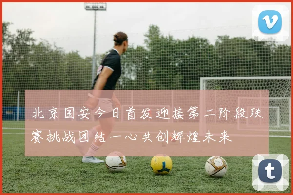 北京国安今日首发迎接第二阶段联赛挑战团结一心共创辉煌未来